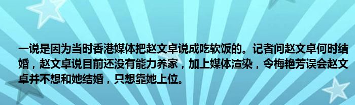 一说是因为当时香港媒体把赵文卓说成吃软饭的。记者问赵文卓何时结婚，赵文卓说目前还没有能力养家，加上媒体渲染，令梅艳芳误会赵文卓并不想和她结婚，只想靠她上位。