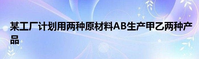 某工厂计划用两种原材料AB生产甲乙两种产品