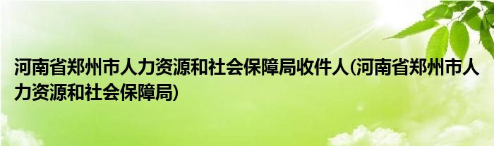 河南省郑州市人力资源和社会保障局收件人(河南省郑州市人力资源和社会保障局)