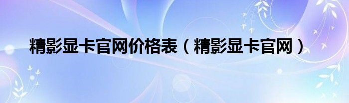 精影显卡官网价格表（精影显卡官网）