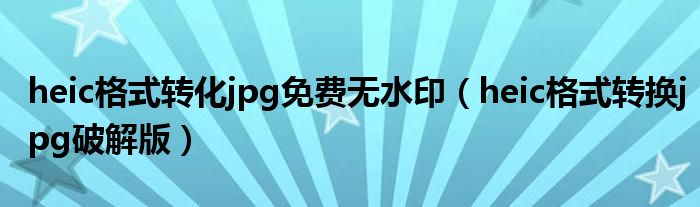 heic格式转化jpg免费无水印（heic格式转换jpg破解版）