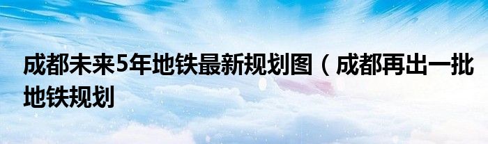 成都未来5年地铁最新规划图（成都再出一批地铁规划