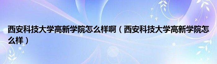 西安科技大学高新学院怎么样啊（西安科技大学高新学院怎么样）