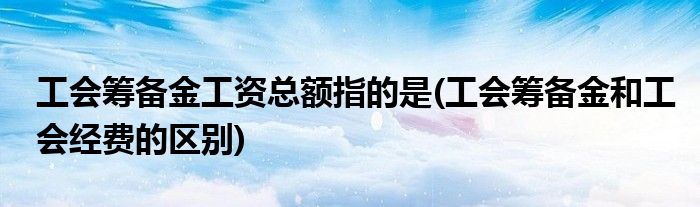 工会筹备金工资总额指的是(工会筹备金和工会经费的区别)