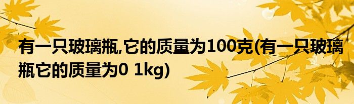 有一只玻璃瓶,它的质量为100克(有一只玻璃瓶它的质量为0 1kg)