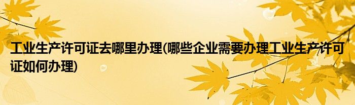 工业生产许可证去哪里办理(哪些企业需要办理工业生产许可证如何办理)