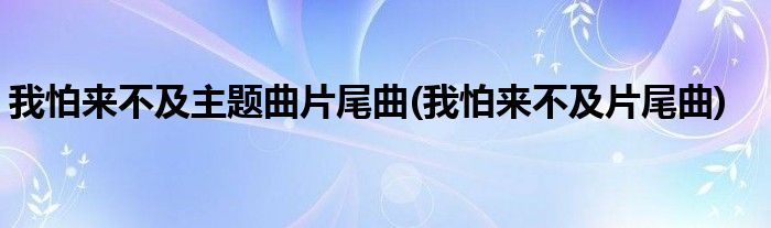 我怕来不及主题曲片尾曲(我怕来不及片尾曲)