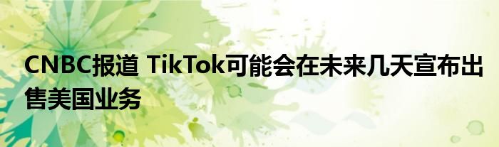 CNBC报道 TikTok可能会在未来几天宣布出售美国业务