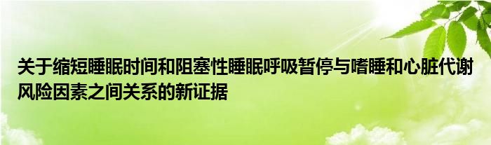 关于缩短睡眠时间和阻塞性睡眠呼吸暂停与嗜睡和心脏代谢风险因素之间关系的新证据