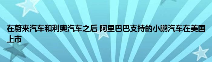 在蔚来汽车和利奥汽车之后 阿里巴巴支持的小鹏汽车在美国上市